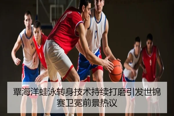 覃海洋蛙泳转身技术持续打磨引发世锦赛卫冕前景热议